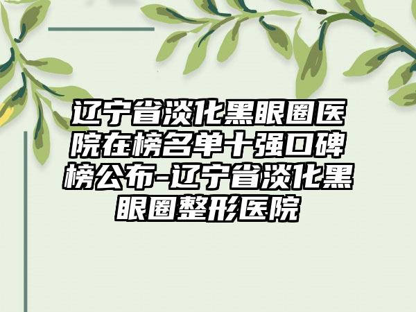 辽宁省淡化黑眼圈医院在榜名单十强口碑榜公布-辽宁省淡化黑眼圈整形医院