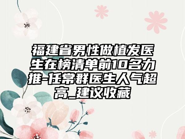 福建省男性做植发医生在榜清单前10名力推-任常群医生人气超高_建议收藏