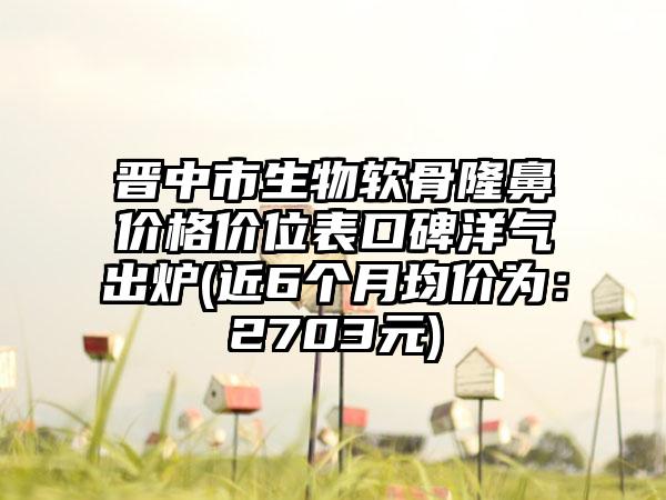 晋中市生物软骨隆鼻价格价位表口碑洋气出炉(近6个月均价为：2703元)