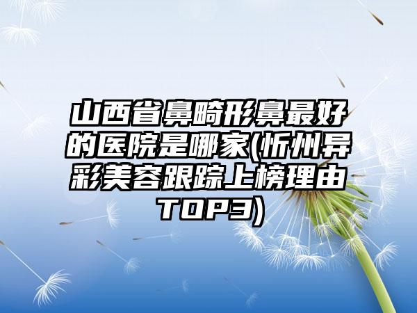 山西省鼻畸形鼻最好的医院是哪家(忻州异彩美容跟踪上榜理由TOP3)