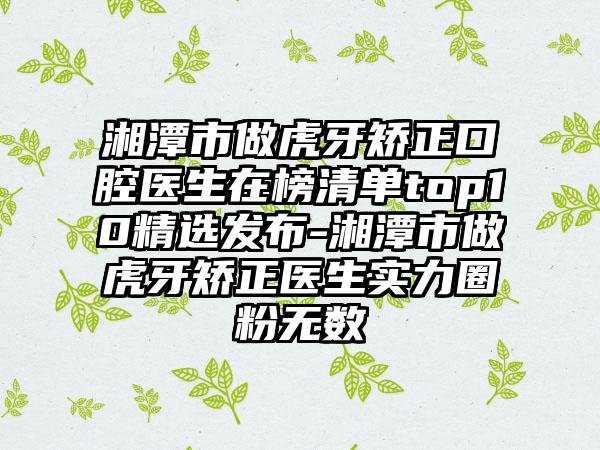 湘潭市做虎牙矫正口腔医生在榜清单top10精选发布-湘潭市做虎牙矫正医生实力圈粉无数