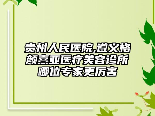 贵州人民医院,遵义格颜熹亚医疗美容诊所哪位专家更厉害