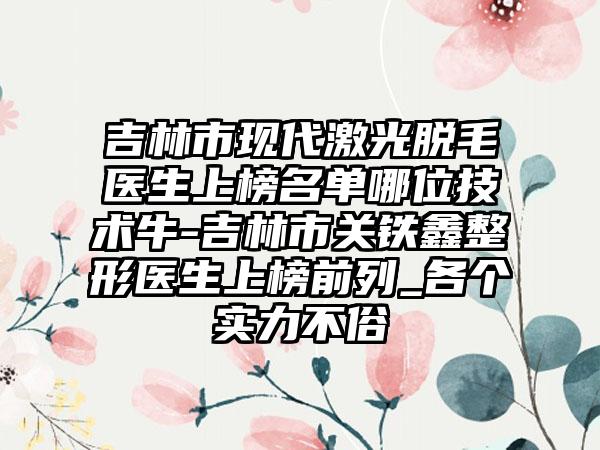 吉林市现代激光脱毛医生上榜名单哪位技术牛-吉林市关铁鑫整形医生上榜前列_各个实力不俗