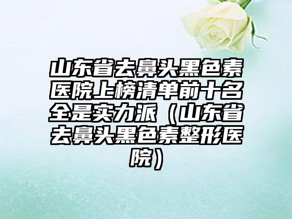 山东省去鼻头黑色素医院上榜清单前十名全是实力派（山东省去鼻头黑色素整形医院）