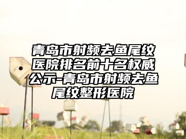 青岛市射频去鱼尾纹医院排名前十名权威公示-青岛市射频去鱼尾纹整形医院