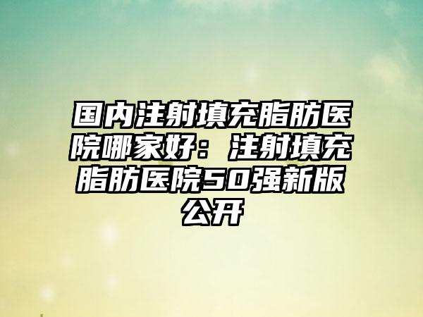 国内注射填充脂肪医院哪家好：注射填充脂肪医院50强新版公开