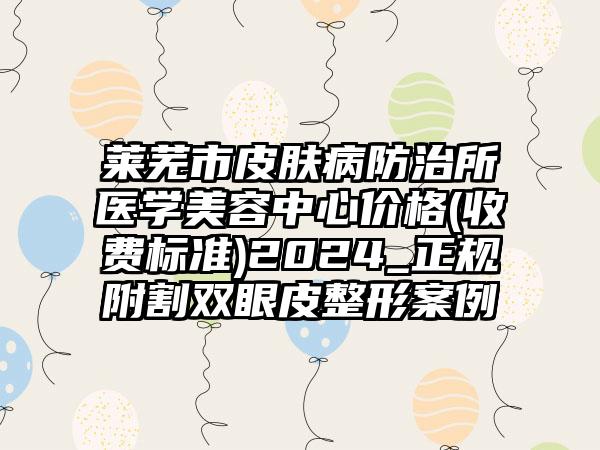 莱芜市皮肤病防治所医学美容中心价格(收费标准)2024_正规附割双眼皮整形案例