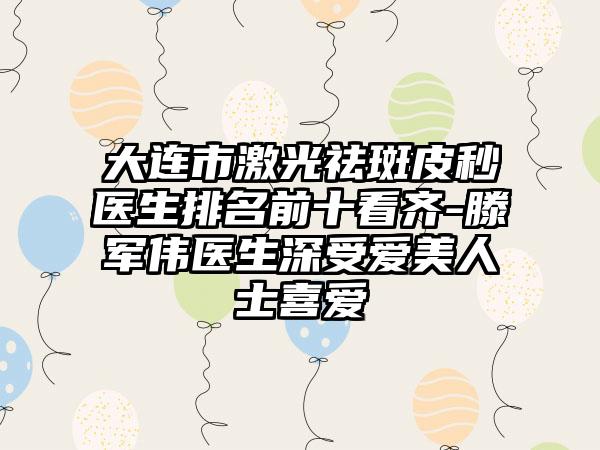 大连市激光祛斑皮秒医生排名前十看齐-滕军伟医生深受爱美人士喜爱