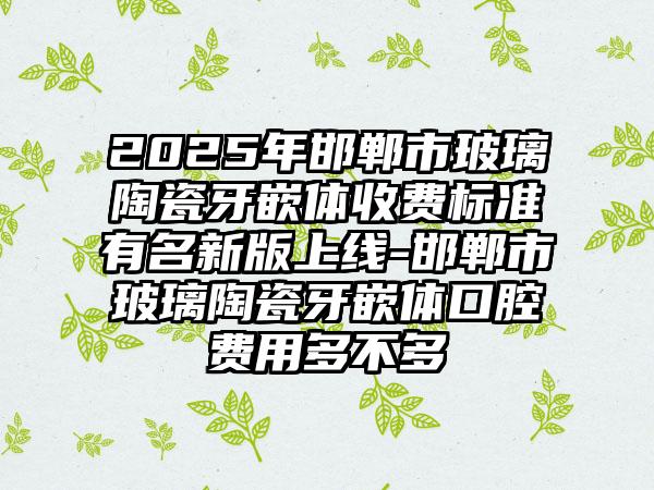 2025年邯郸市玻璃陶瓷牙嵌体收费标准有名新版上线-邯郸市玻璃陶瓷牙嵌体口腔费用多不多