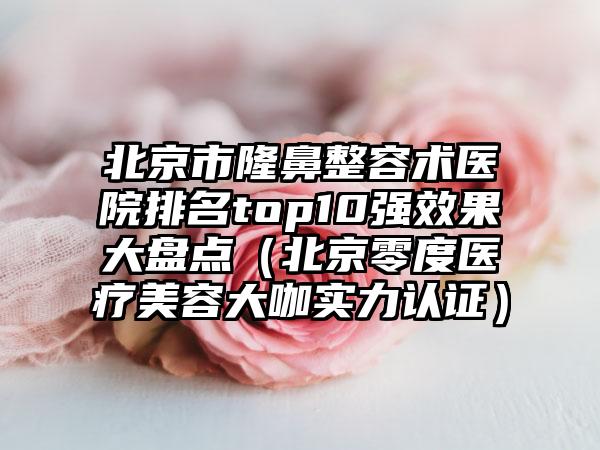 北京市隆鼻整容术医院排名top10强效果大盘点（北京零度医疗美容大咖实力认证）