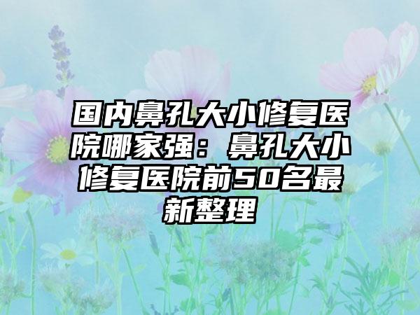 国内鼻孔大小修复医院哪家强：鼻孔大小修复医院前50名最新整理