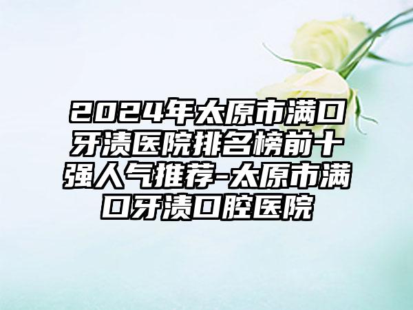 2024年太原市满口牙渍医院排名榜前十强人气推荐-太原市满口牙渍口腔医院