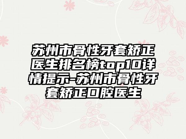 苏州市骨性牙套矫正医生排名榜top10详情提示-苏州市骨性牙套矫正口腔医生