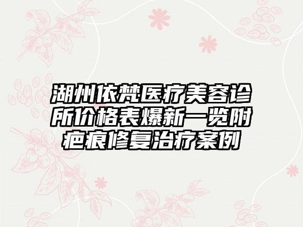 湖州依梵医疗美容诊所价格表爆新一览附疤痕修复治疗案例