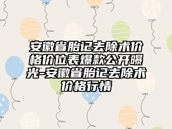 安徽省胎记去除术价格价位表爆款公开曝光-安徽省胎记去除术价格行情