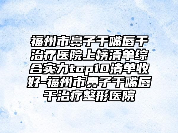 福州市鼻子干嘴唇干治疗医院上榜清单综合实力top10清单收好-福州市鼻子干嘴唇干治疗整形医院