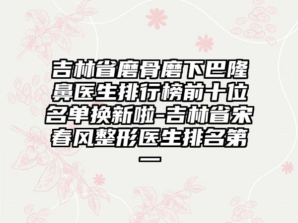 吉林省磨骨磨下巴隆鼻医生排行榜前十位名单换新啦-吉林省宋春风整形医生排名第一