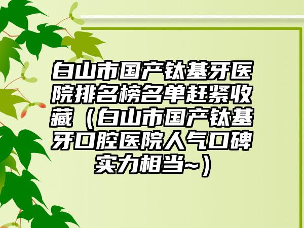 白山市国产钛基牙医院排名榜名单赶紧收藏（白山市国产钛基牙口腔医院人气口碑实力相当~）