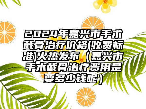 2024年嘉兴市手术截骨治疗价格(收费标准)火热发布（嘉兴市手术截骨治疗费用是要多少钱呢）