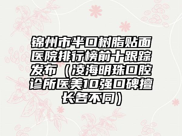 锦州市半口树脂贴面医院排行榜前十跟踪发布（凌海明珠口腔诊所医美10强口碑擅长各不同）