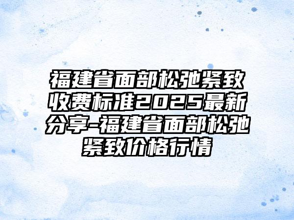 福建省面部松弛紧致收费标准2025最新分享-福建省面部松弛紧致价格行情