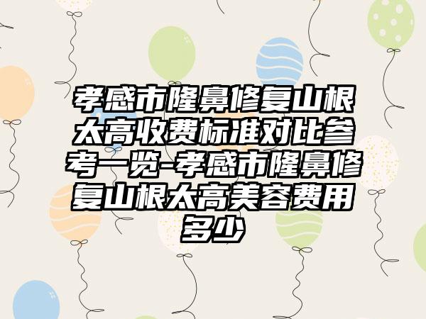 孝感市隆鼻修复山根太高收费标准对比参考一览-孝感市隆鼻修复山根太高美容费用多少