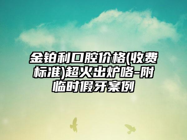 金铂利口腔价格(收费标准)超火出炉咯-附临时假牙案例