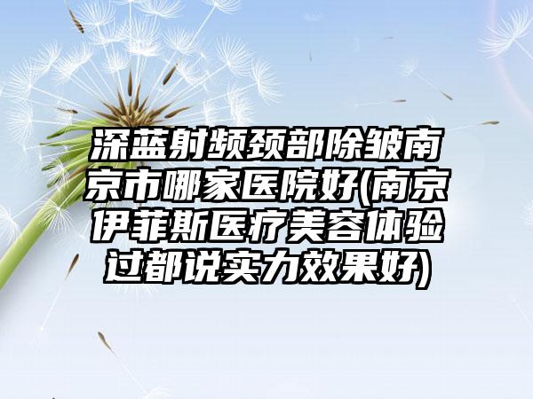 深蓝射频颈部除皱南京市哪家医院好(南京伊菲斯医疗美容体验过都说实力效果好)