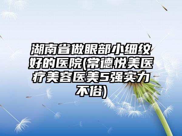 湖南省做眼部小细纹好的医院(常德悦美医疗美容医美5强实力不俗)