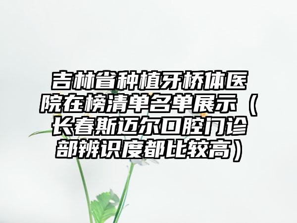 吉林省种植牙桥体医院在榜清单名单展示（长春斯迈尔口腔门诊部辨识度都比较高）