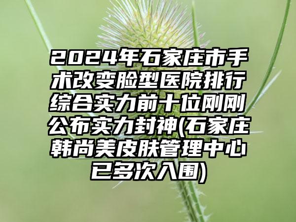 2024年石家庄市手术改变脸型医院排行综合实力前十位刚刚公布实力封神(石家庄韩尚美皮肤管理中心已多次入围)