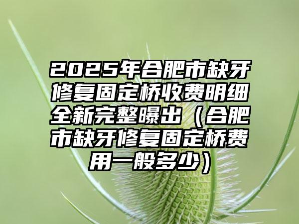 2025年合肥市缺牙修复固定桥收费明细全新完整曝出（合肥市缺牙修复固定桥费用一般多少）