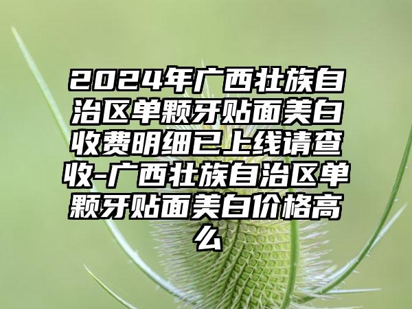 2024年广西壮族自治区单颗牙贴面美白收费明细已上线请查收-广西壮族自治区单颗牙贴面美白价格高么