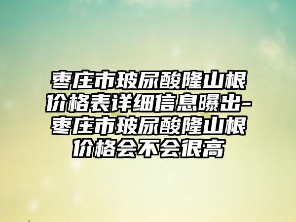 枣庄市玻尿酸隆山根价格表详细信息曝出-枣庄市玻尿酸隆山根价格会不会很高