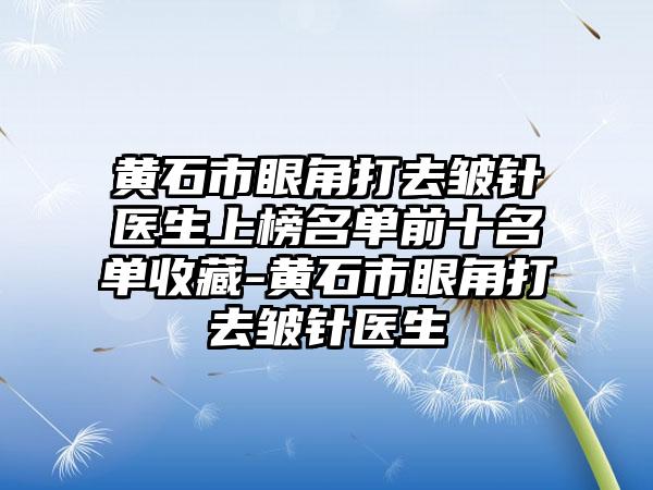 黄石市眼角打去皱针医生上榜名单前十名单收藏-黄石市眼角打去皱针医生