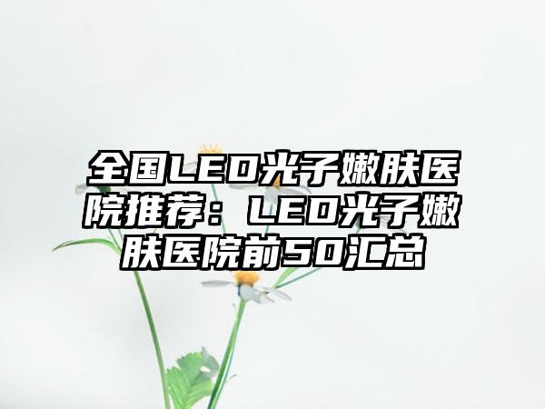 全国LED光子嫩肤医院推荐：LED光子嫩肤医院前50汇总