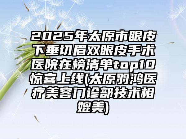 2025年太原市眼皮下垂切眉双眼皮手术医院在榜清单top10惊喜上线(太原羽鸿医疗美容门诊部技术相媲美)