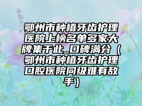 鄂州市种植牙齿护理医院上榜名单多家大牌集于此_口碑满分（鄂州市种植牙齿护理口腔医院同级难有敌手）