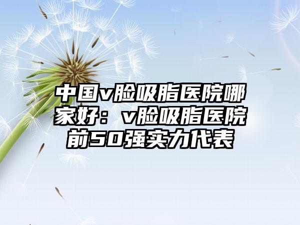 中国v脸吸脂医院哪家好：v脸吸脂医院前50强实力代表