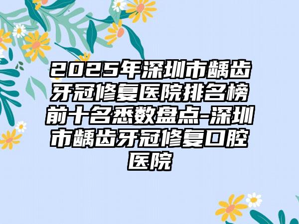 2025年深圳市龋齿牙冠修复医院排名榜前十名悉数盘点-深圳市龋齿牙冠修复口腔医院