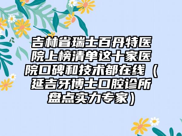 吉林省瑞士百丹特医院上榜清单这十家医院口碑和技术都在线（延吉牙博士口腔诊所盘点实力专家）