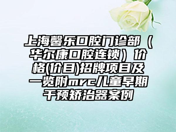 上海馨乐口腔门诊部（华尔康口腔连锁）价格(价目)招牌项目及一览附mrc儿童早期干预矫治器案例