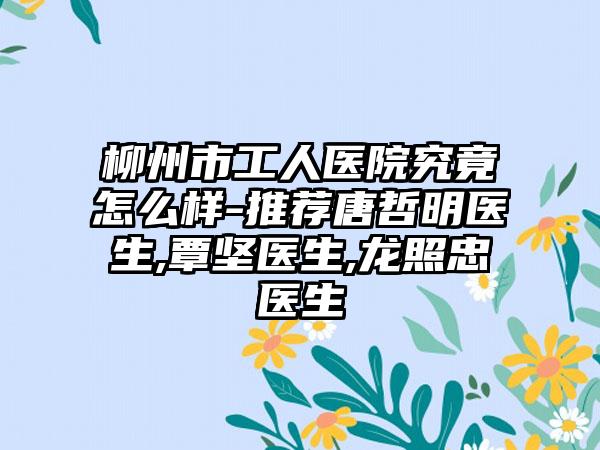 柳州市工人医院究竟怎么样-推荐唐哲明医生,覃坚医生,龙照忠医生