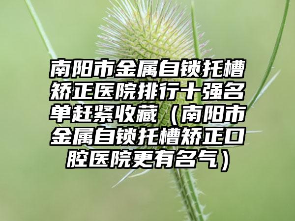 南阳市金属自锁托槽矫正医院排行十强名单赶紧收藏（南阳市金属自锁托槽矫正口腔医院更有名气）