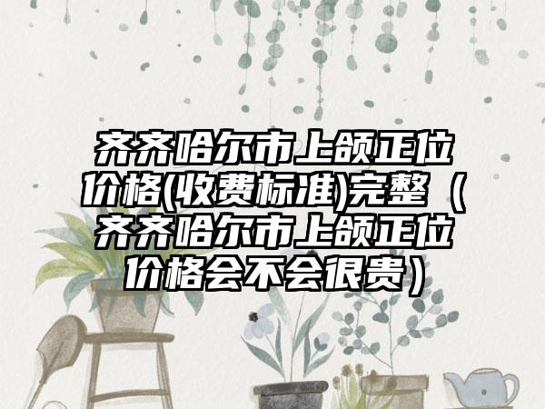 齐齐哈尔市上颌正位价格(收费标准)完整（齐齐哈尔市上颌正位价格会不会很贵）