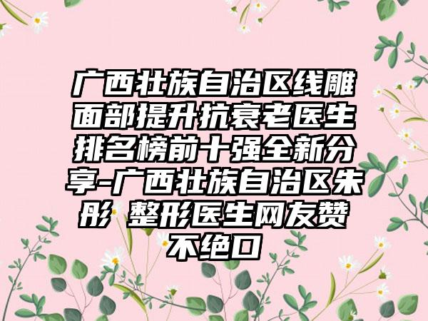 广西壮族自治区线雕面部提升抗衰老医生排名榜前十强全新分享-广西壮族自治区朱彤玥整形医生网友赞不绝口