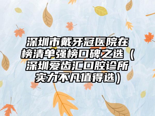 深圳市戴牙冠医院在榜清单强榜口碑之选（深圳爱齿汇口腔诊所实力不凡值得选）