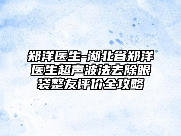 郑洋医生-湖北省郑洋医生超声波法去除眼袋整友评价全攻略