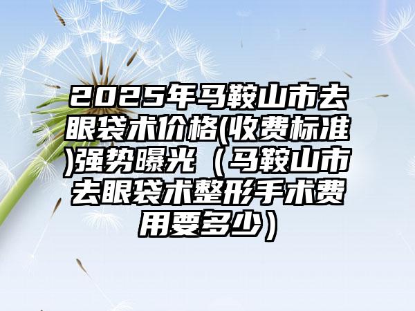 2025年马鞍山市去眼袋术价格(收费标准)强势曝光（马鞍山市去眼袋术整形手术费用要多少）