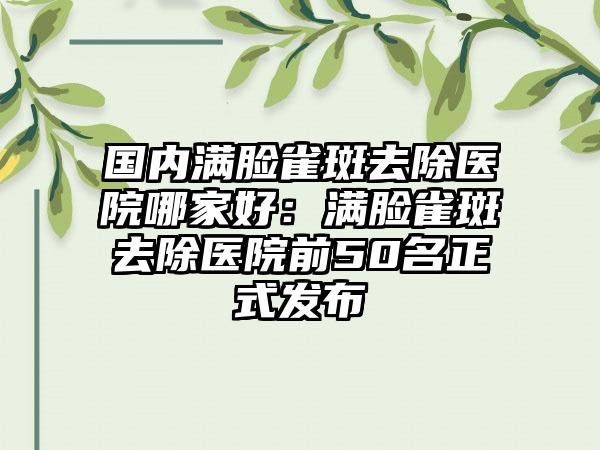 国内满脸雀斑去除医院哪家好：满脸雀斑去除医院前50名正式发布